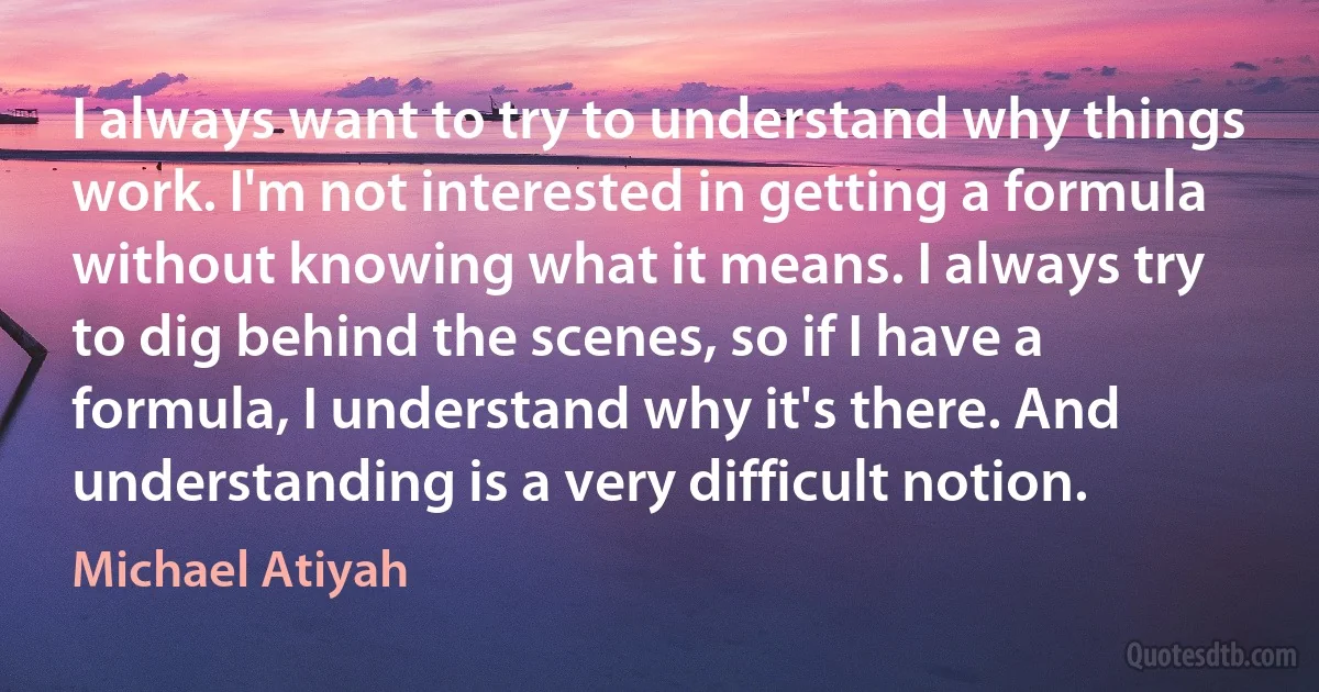 I always want to try to understand why things work. I'm not interested in getting a formula without knowing what it means. I always try to dig behind the scenes, so if I have a formula, I understand why it's there. And understanding is a very difficult notion. (Michael Atiyah)