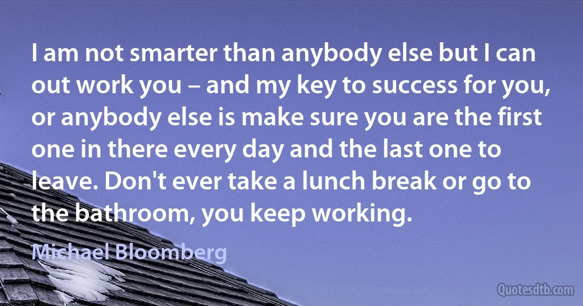 I am not smarter than anybody else but I can out work you – and my key to success for you, or anybody else is make sure you are the first one in there every day and the last one to leave. Don't ever take a lunch break or go to the bathroom, you keep working. (Michael Bloomberg)