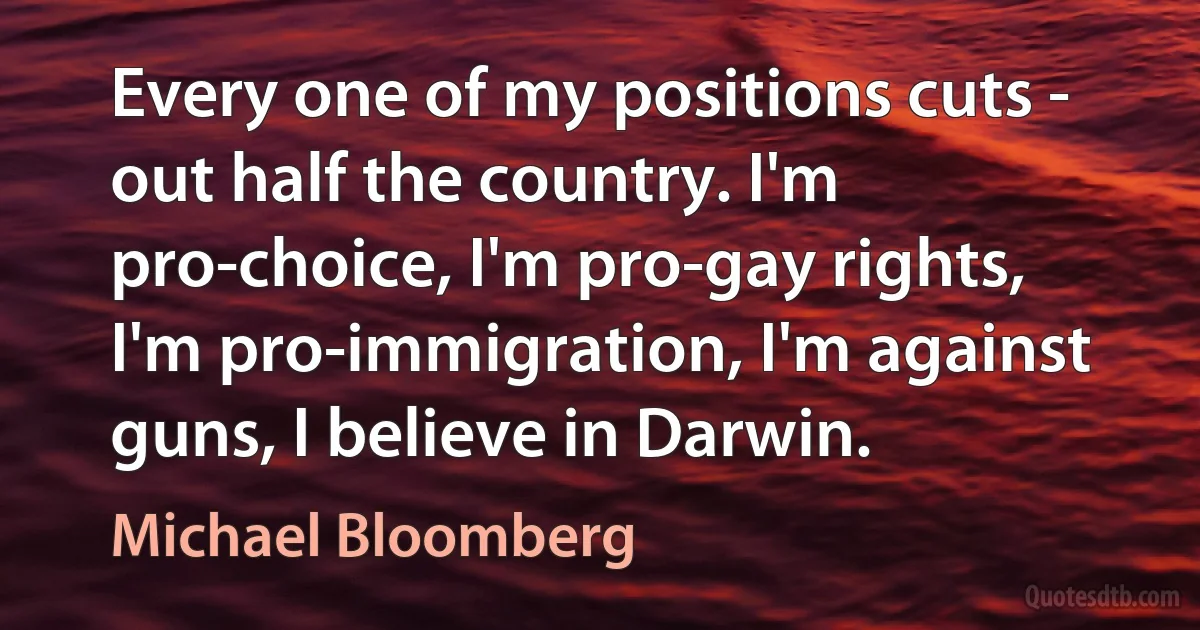 Every one of my positions cuts - out half the country. I'm pro-choice, I'm pro-gay rights, I'm pro-immigration, I'm against guns, I believe in Darwin. (Michael Bloomberg)