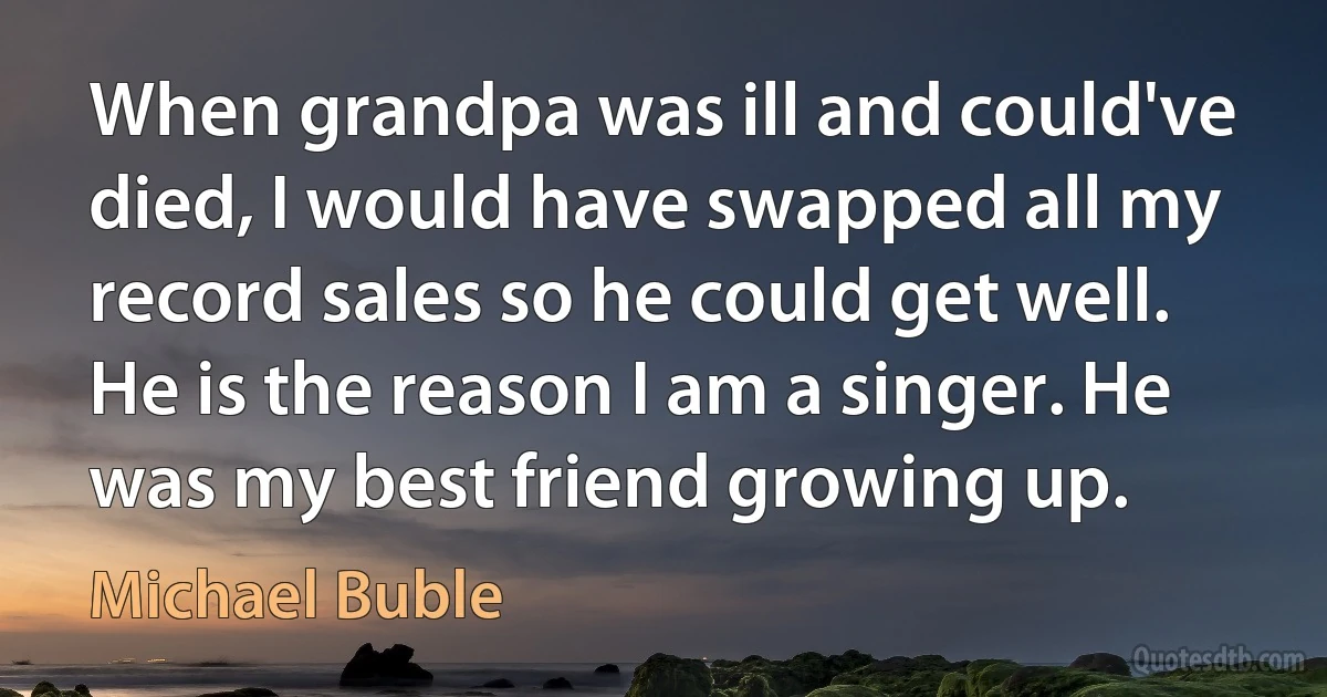 When grandpa was ill and could've died, I would have swapped all my record sales so he could get well. He is the reason I am a singer. He was my best friend growing up. (Michael Buble)