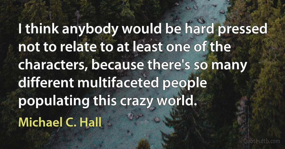 I think anybody would be hard pressed not to relate to at least one of the characters, because there's so many different multifaceted people populating this crazy world. (Michael C. Hall)