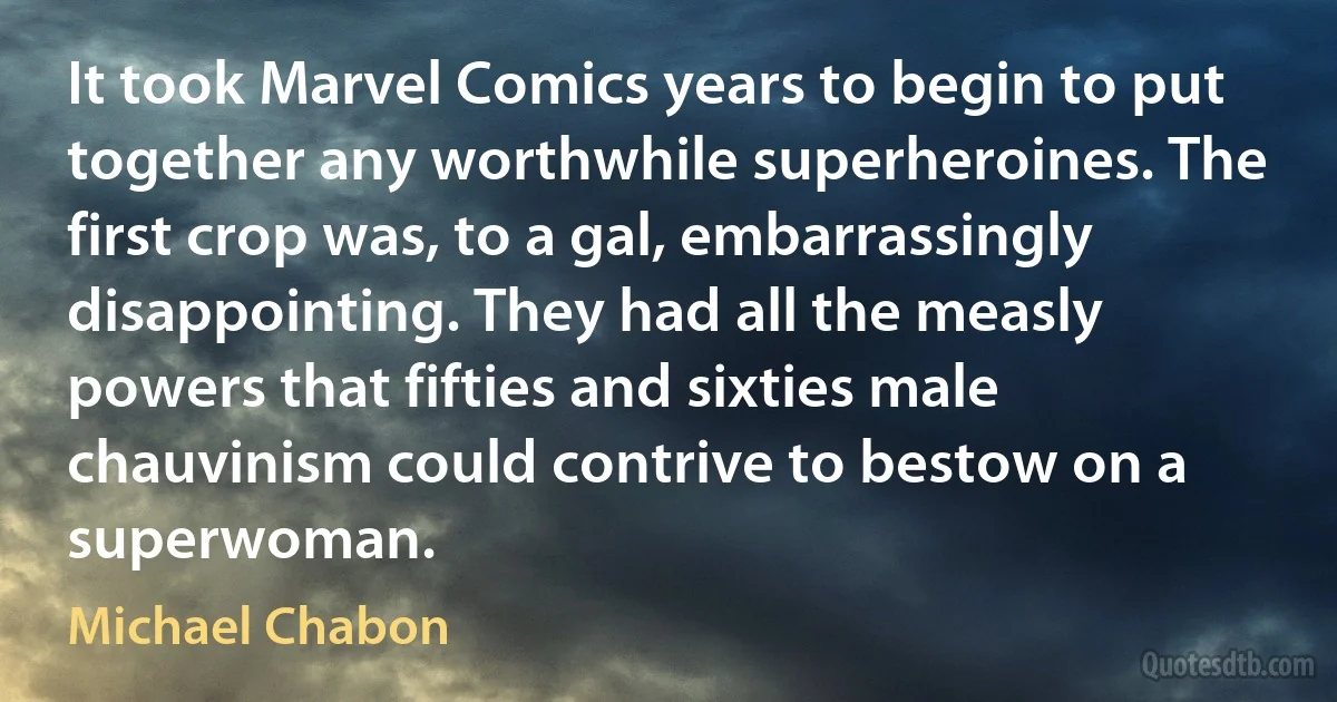 It took Marvel Comics years to begin to put together any worthwhile superheroines. The first crop was, to a gal, embarrassingly disappointing. They had all the measly powers that fifties and sixties male chauvinism could contrive to bestow on a superwoman. (Michael Chabon)