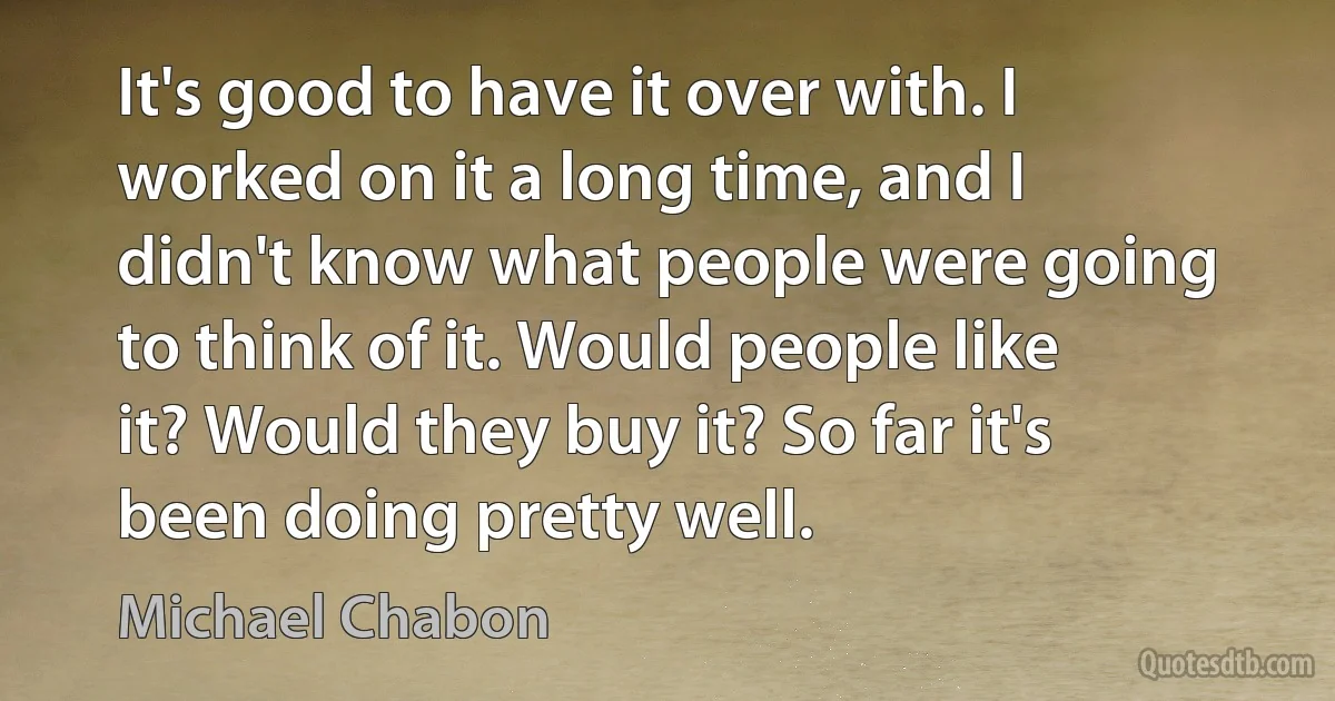 It's good to have it over with. I worked on it a long time, and I didn't know what people were going to think of it. Would people like it? Would they buy it? So far it's been doing pretty well. (Michael Chabon)