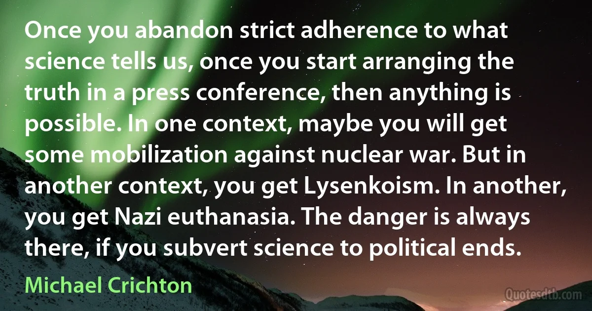 Once you abandon strict adherence to what science tells us, once you start arranging the truth in a press conference, then anything is possible. In one context, maybe you will get some mobilization against nuclear war. But in another context, you get Lysenkoism. In another, you get Nazi euthanasia. The danger is always there, if you subvert science to political ends. (Michael Crichton)