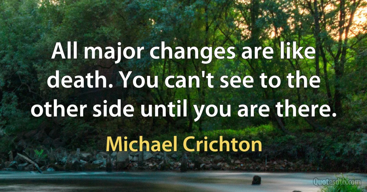 All major changes are like death. You can't see to the other side until you are there. (Michael Crichton)