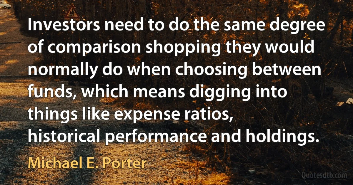 Investors need to do the same degree of comparison shopping they would normally do when choosing between funds, which means digging into things like expense ratios, historical performance and holdings. (Michael E. Porter)