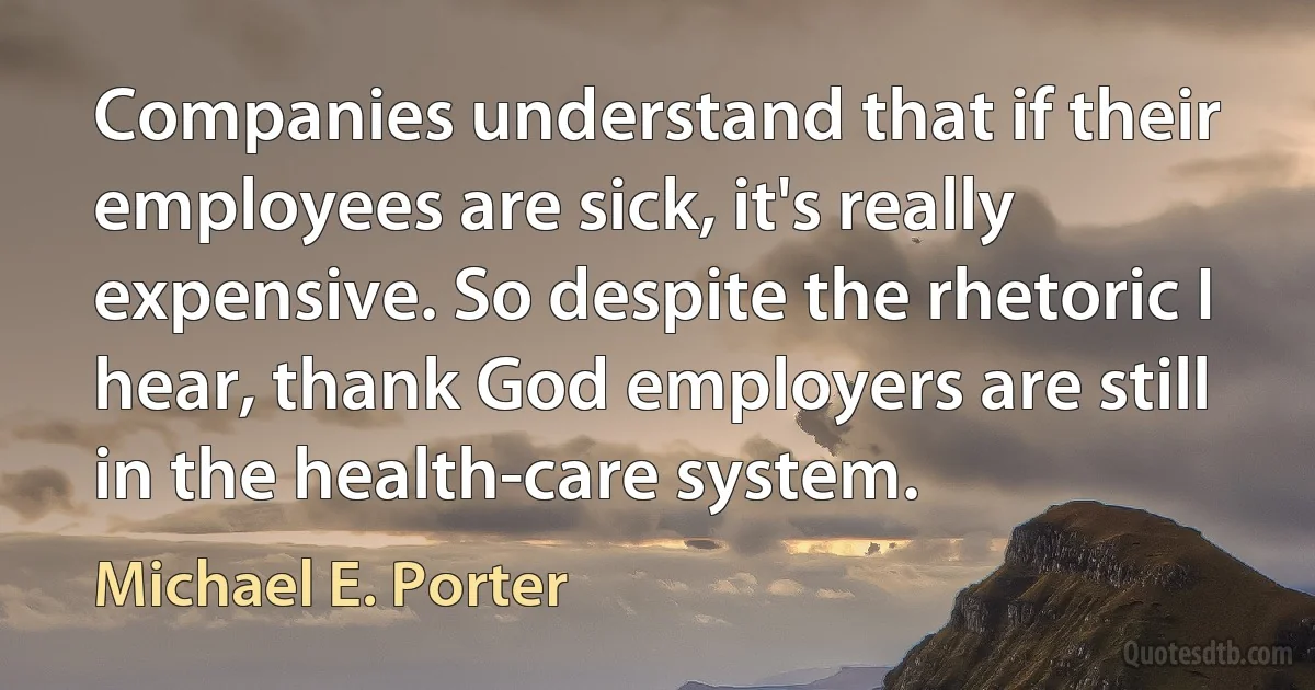 Companies understand that if their employees are sick, it's really expensive. So despite the rhetoric I hear, thank God employers are still in the health-care system. (Michael E. Porter)