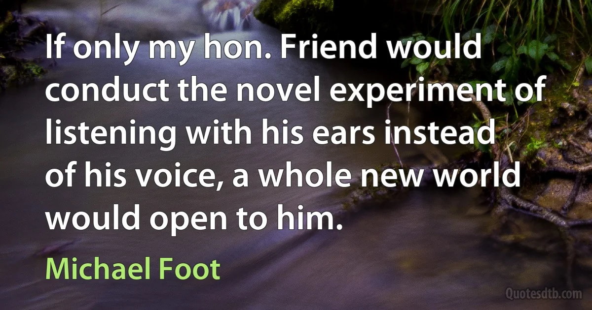 If only my hon. Friend would conduct the novel experiment of listening with his ears instead of his voice, a whole new world would open to him. (Michael Foot)