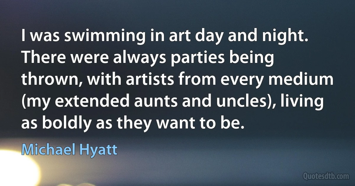 I was swimming in art day and night. There were always parties being thrown, with artists from every medium (my extended aunts and uncles), living as boldly as they want to be. (Michael Hyatt)