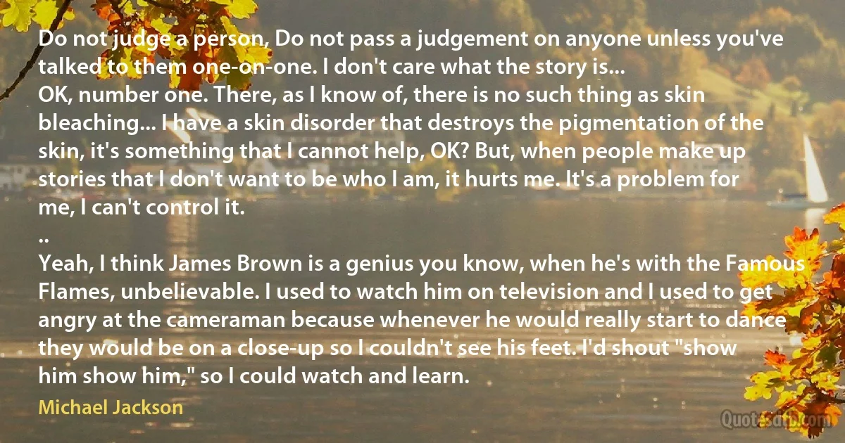 Do not judge a person, Do not pass a judgement on anyone unless you've talked to them one-on-one. I don't care what the story is...
OK, number one. There, as I know of, there is no such thing as skin bleaching... I have a skin disorder that destroys the pigmentation of the skin, it's something that I cannot help, OK? But, when people make up stories that I don't want to be who I am, it hurts me. It's a problem for me, I can't control it.
..
Yeah, I think James Brown is a genius you know, when he's with the Famous Flames, unbelievable. I used to watch him on television and I used to get angry at the cameraman because whenever he would really start to dance they would be on a close-up so I couldn't see his feet. I'd shout "show him show him," so I could watch and learn. (Michael Jackson)