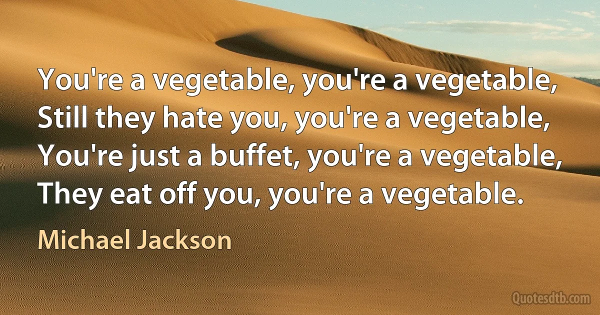 You're a vegetable, you're a vegetable,
Still they hate you, you're a vegetable,
You're just a buffet, you're a vegetable,
They eat off you, you're a vegetable. (Michael Jackson)