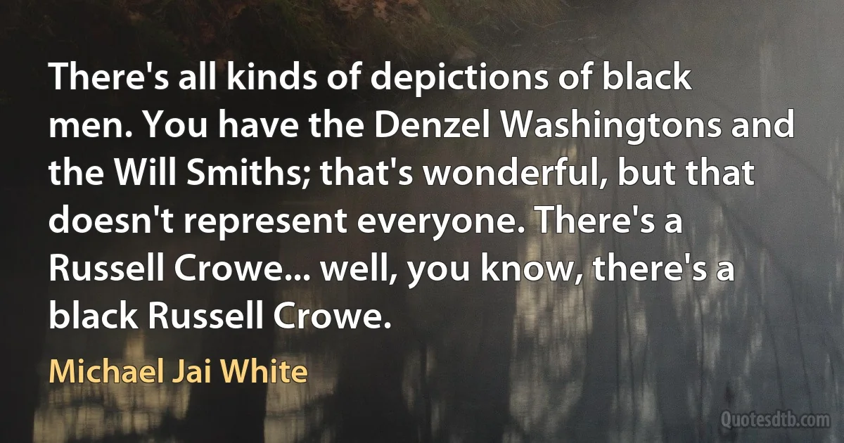 There's all kinds of depictions of black men. You have the Denzel Washingtons and the Will Smiths; that's wonderful, but that doesn't represent everyone. There's a Russell Crowe... well, you know, there's a black Russell Crowe. (Michael Jai White)