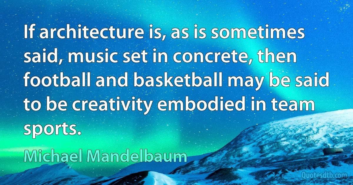 If architecture is, as is sometimes said, music set in concrete, then football and basketball may be said to be creativity embodied in team sports. (Michael Mandelbaum)