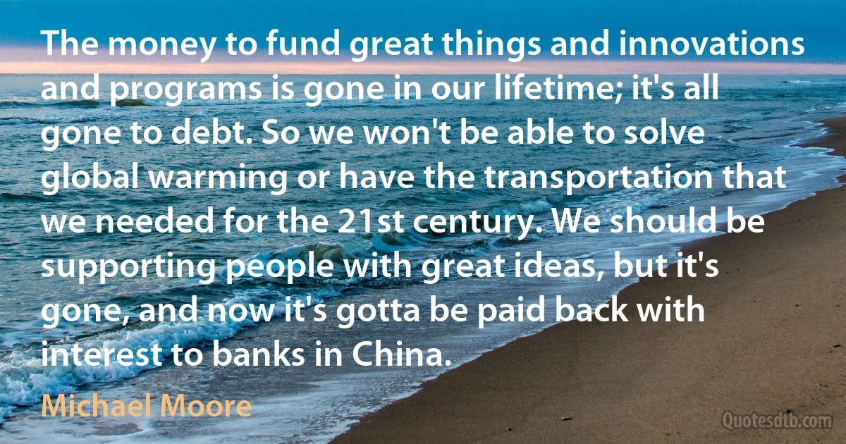 The money to fund great things and innovations and programs is gone in our lifetime; it's all gone to debt. So we won't be able to solve global warming or have the transportation that we needed for the 21st century. We should be supporting people with great ideas, but it's gone, and now it's gotta be paid back with interest to banks in China. (Michael Moore)