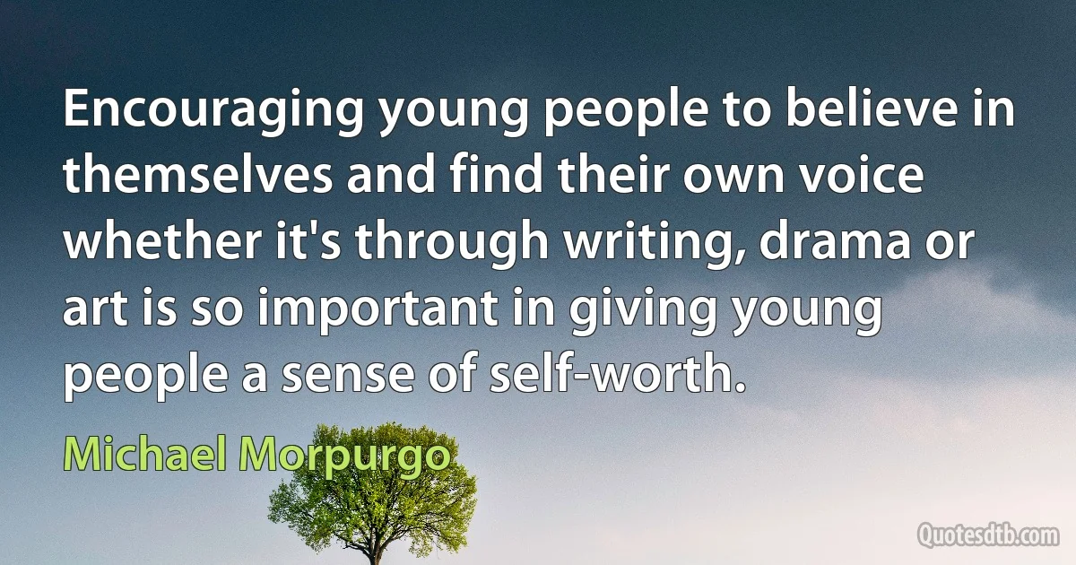 Encouraging young people to believe in themselves and find their own voice whether it's through writing, drama or art is so important in giving young people a sense of self-worth. (Michael Morpurgo)