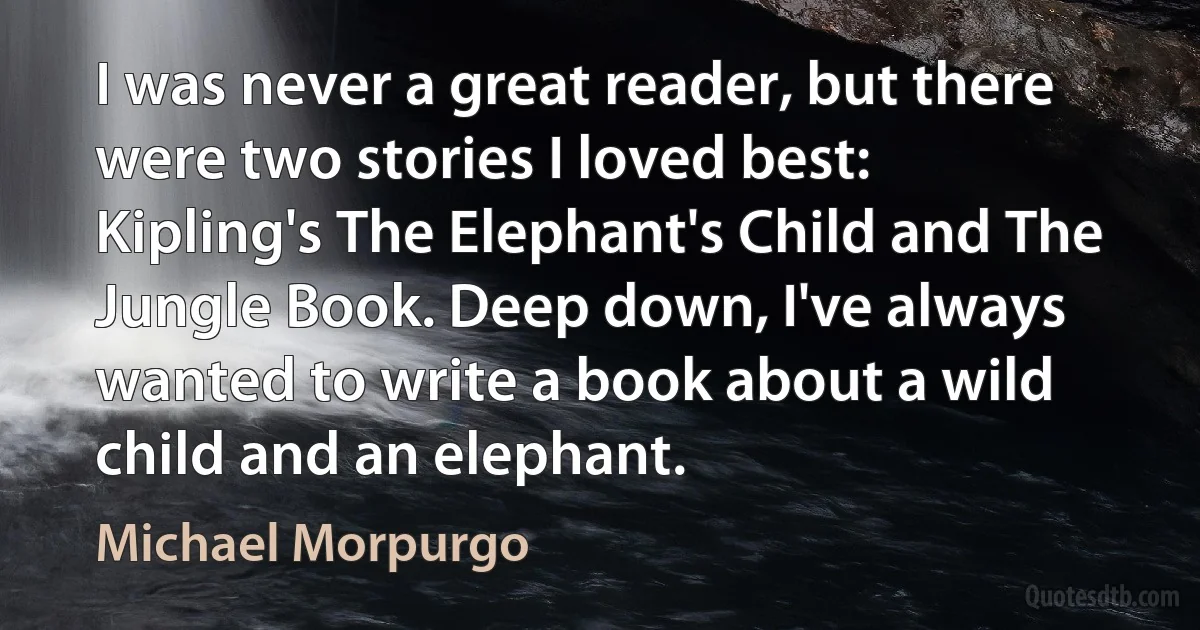 I was never a great reader, but there were two stories I loved best: Kipling's The Elephant's Child and The Jungle Book. Deep down, I've always wanted to write a book about a wild child and an elephant. (Michael Morpurgo)