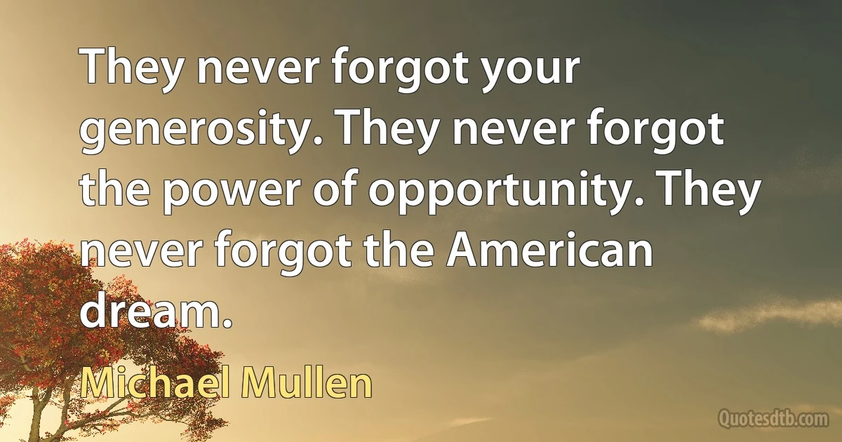 They never forgot your generosity. They never forgot the power of opportunity. They never forgot the American dream. (Michael Mullen)