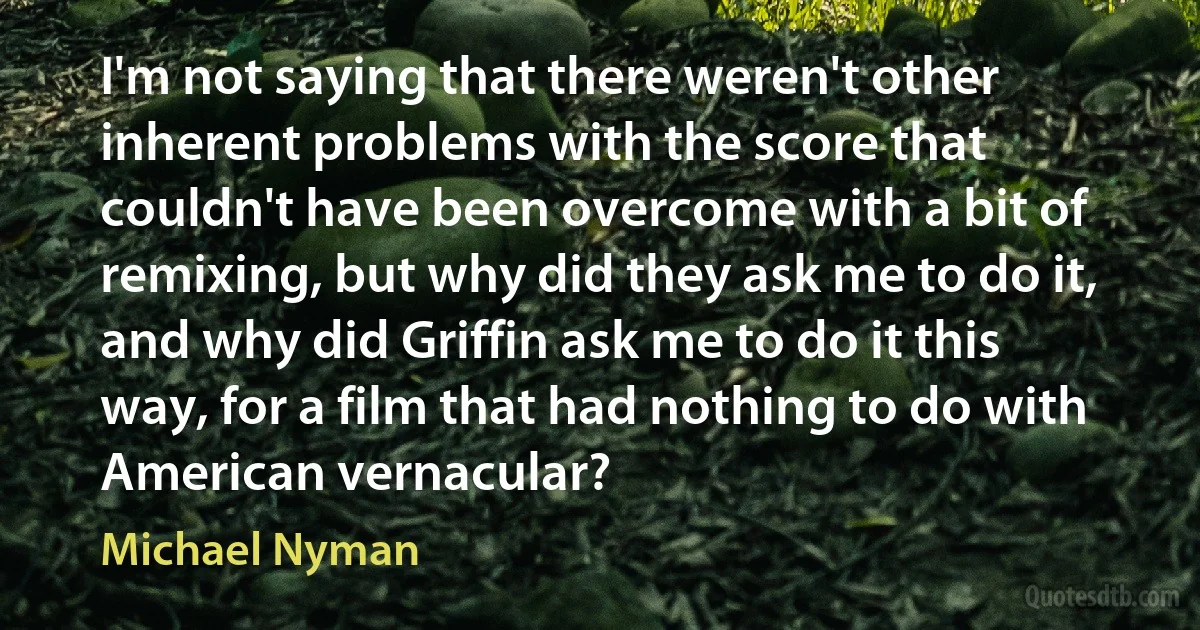 I'm not saying that there weren't other inherent problems with the score that couldn't have been overcome with a bit of remixing, but why did they ask me to do it, and why did Griffin ask me to do it this way, for a film that had nothing to do with American vernacular? (Michael Nyman)