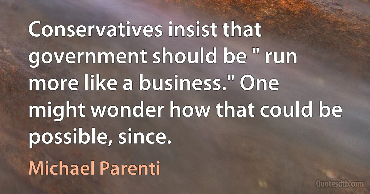 Conservatives insist that government should be " run more like a business." One might wonder how that could be possible, since. (Michael Parenti)