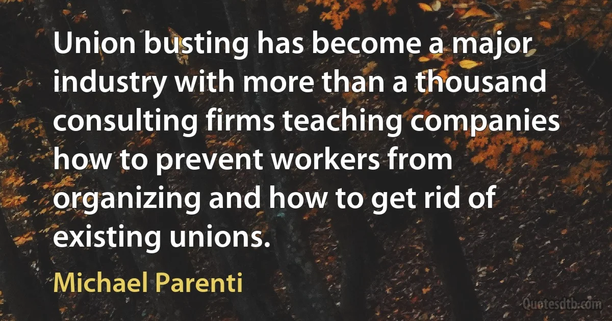 Union busting has become a major industry with more than a thousand consulting firms teaching companies how to prevent workers from organizing and how to get rid of existing unions. (Michael Parenti)