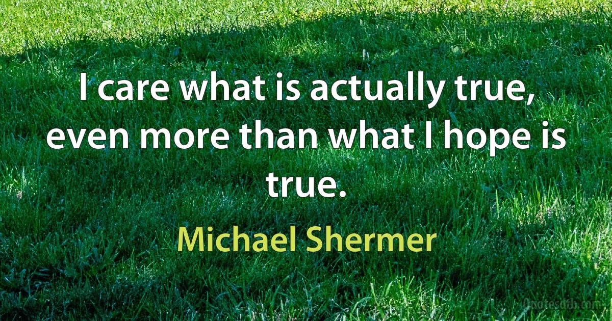 I care what is actually true, even more than what I hope is true. (Michael Shermer)