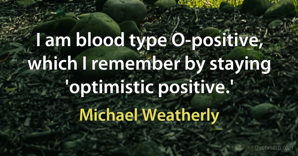 I am blood type O-positive, which I remember by staying 'optimistic positive.' (Michael Weatherly)