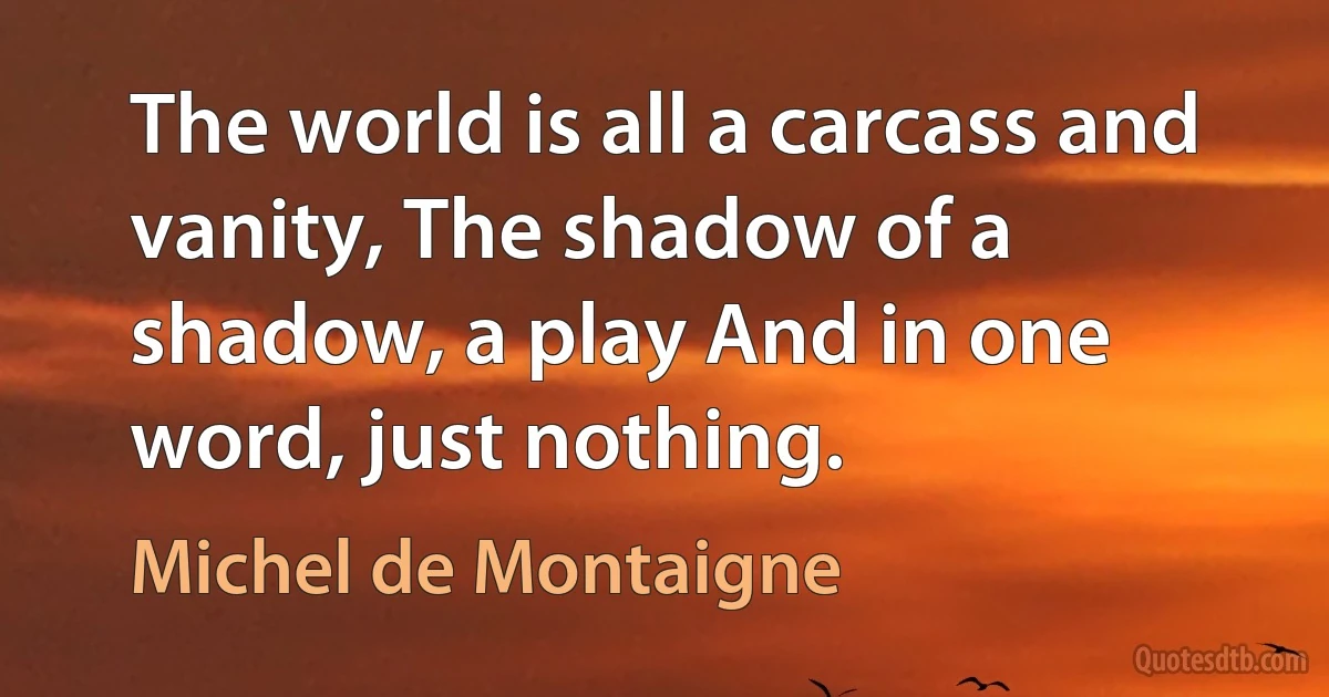 The world is all a carcass and vanity, The shadow of a shadow, a play And in one word, just nothing. (Michel de Montaigne)