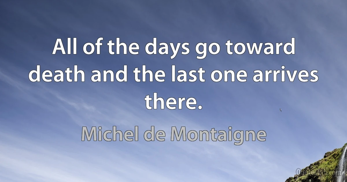 All of the days go toward death and the last one arrives there. (Michel de Montaigne)