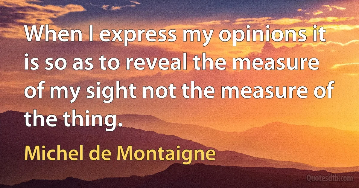 When I express my opinions it is so as to reveal the measure of my sight not the measure of the thing. (Michel de Montaigne)