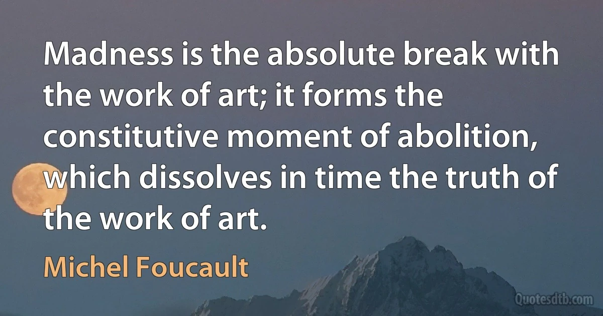 Madness is the absolute break with the work of art; it forms the constitutive moment of abolition, which dissolves in time the truth of the work of art. (Michel Foucault)