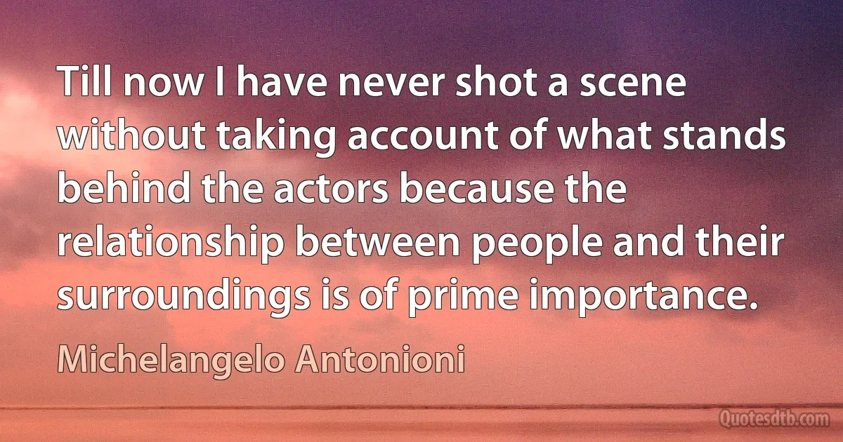 Till now I have never shot a scene without taking account of what stands behind the actors because the relationship between people and their surroundings is of prime importance. (Michelangelo Antonioni)