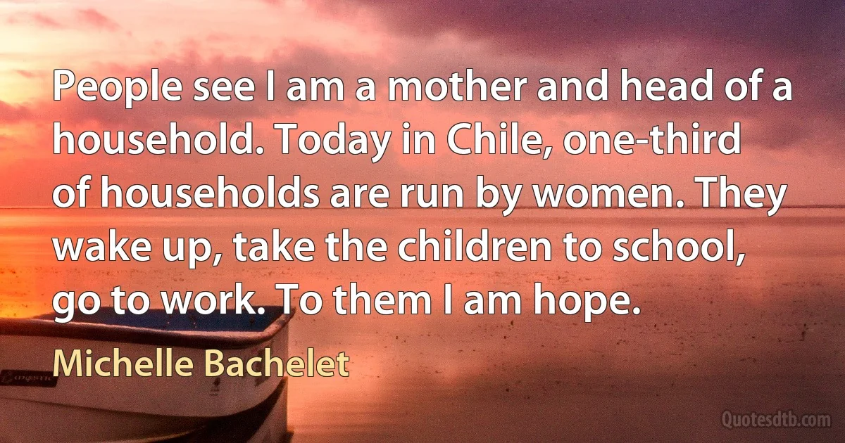 People see I am a mother and head of a household. Today in Chile, one-third of households are run by women. They wake up, take the children to school, go to work. To them I am hope. (Michelle Bachelet)