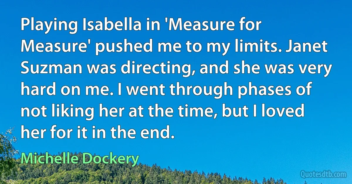 Playing Isabella in 'Measure for Measure' pushed me to my limits. Janet Suzman was directing, and she was very hard on me. I went through phases of not liking her at the time, but I loved her for it in the end. (Michelle Dockery)