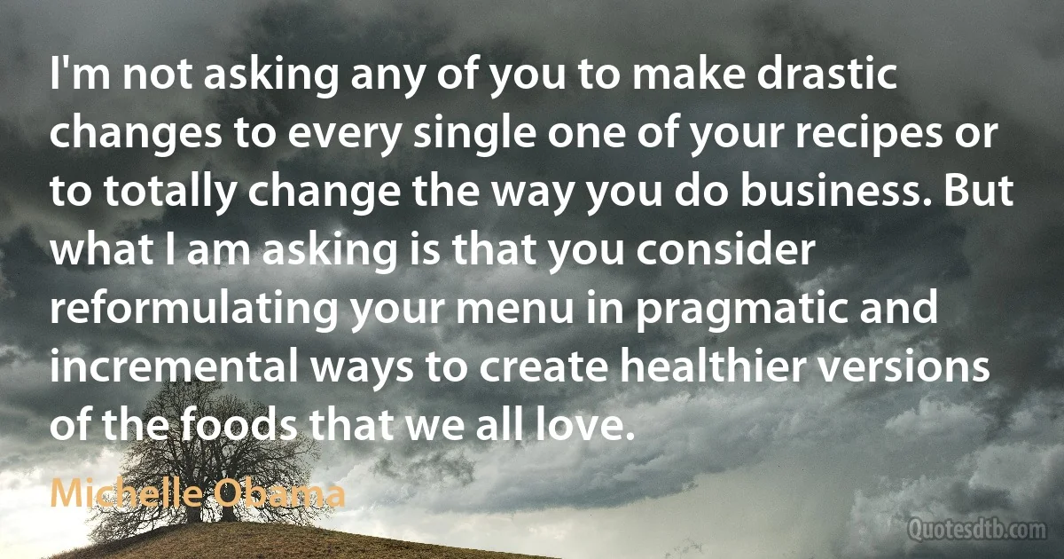 I'm not asking any of you to make drastic changes to every single one of your recipes or to totally change the way you do business. But what I am asking is that you consider reformulating your menu in pragmatic and incremental ways to create healthier versions of the foods that we all love. (Michelle Obama)