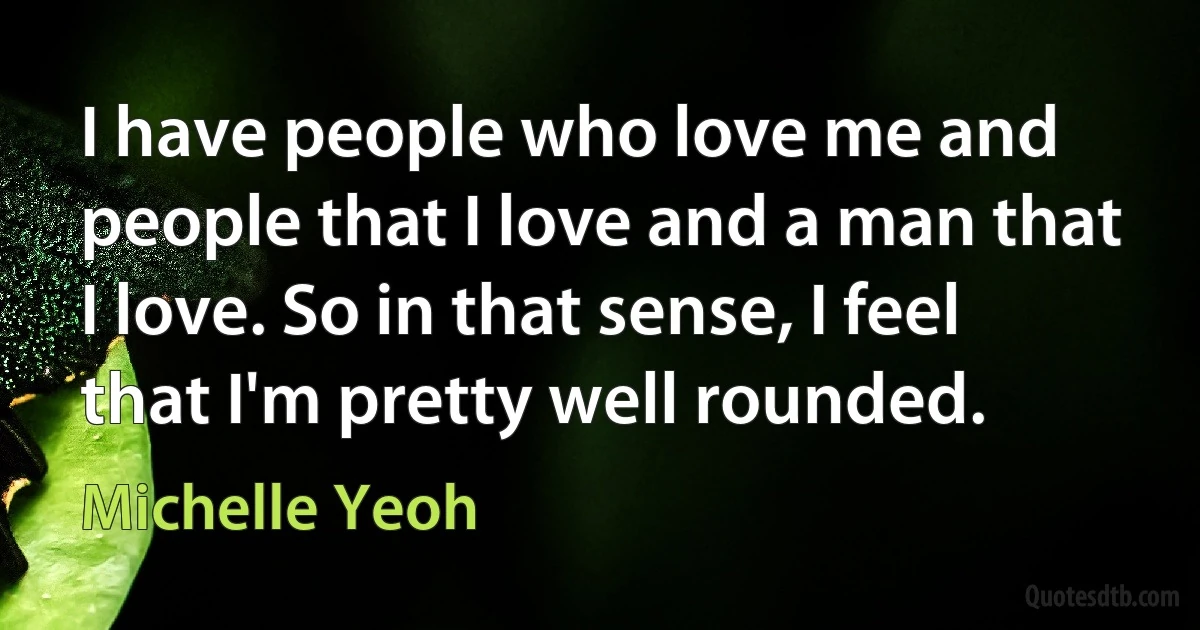 I have people who love me and people that I love and a man that I love. So in that sense, I feel that I'm pretty well rounded. (Michelle Yeoh)