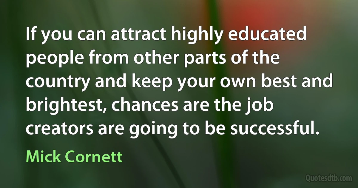 If you can attract highly educated people from other parts of the country and keep your own best and brightest, chances are the job creators are going to be successful. (Mick Cornett)