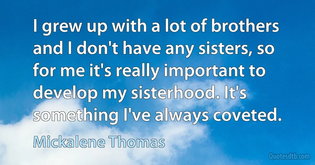 I grew up with a lot of brothers and I don't have any sisters, so for me it's really important to develop my sisterhood. It's something I've always coveted. (Mickalene Thomas)