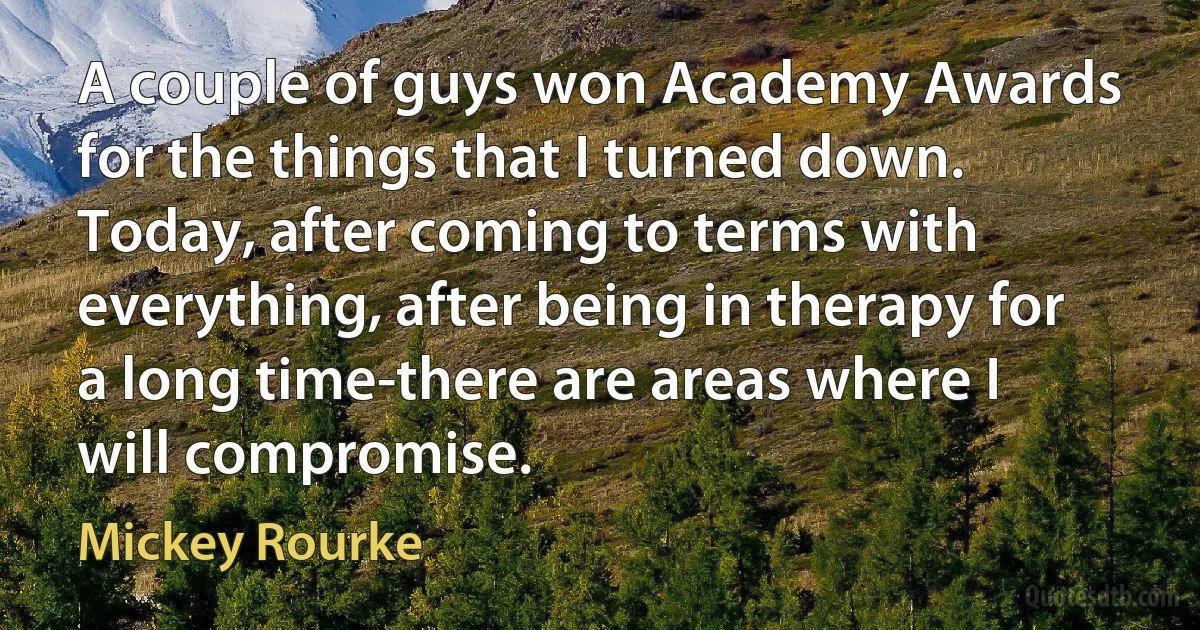 A couple of guys won Academy Awards for the things that I turned down. Today, after coming to terms with everything, after being in therapy for a long time-there are areas where I will compromise. (Mickey Rourke)