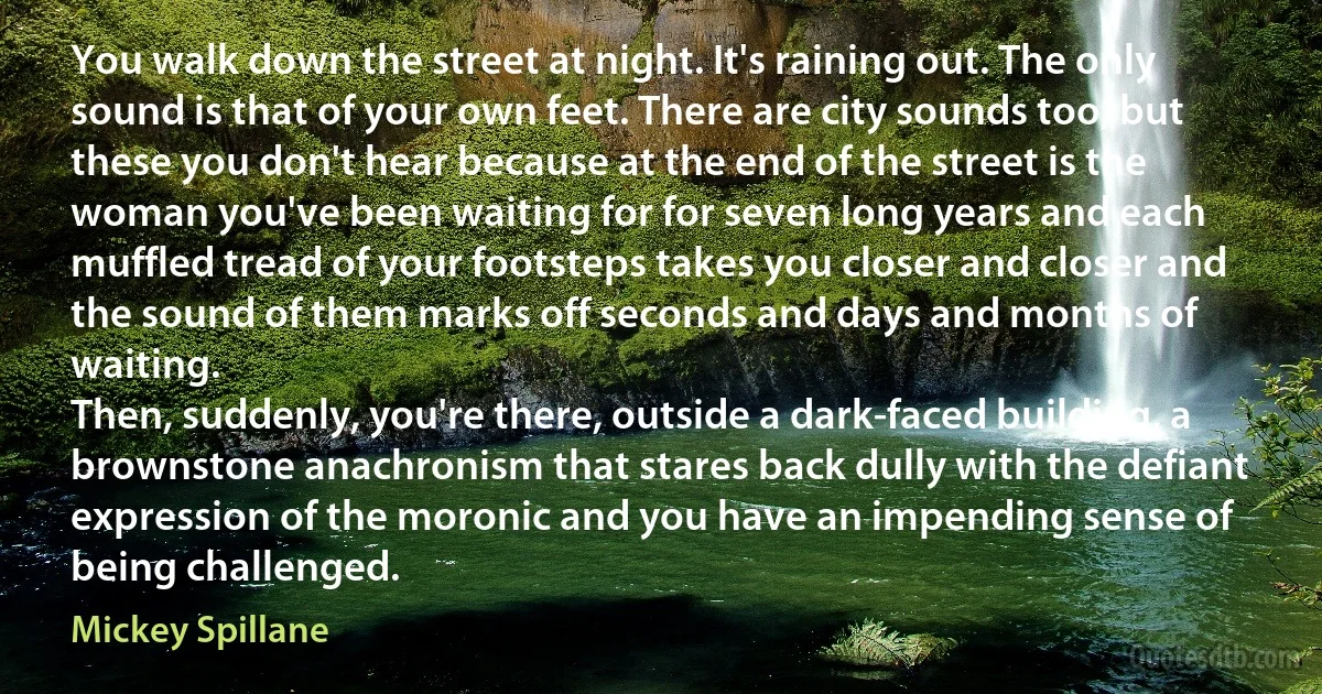 You walk down the street at night. It's raining out. The only sound is that of your own feet. There are city sounds too, but these you don't hear because at the end of the street is the woman you've been waiting for for seven long years and each muffled tread of your footsteps takes you closer and closer and the sound of them marks off seconds and days and months of waiting.
Then, suddenly, you're there, outside a dark-faced building, a brownstone anachronism that stares back dully with the defiant expression of the moronic and you have an impending sense of being challenged. (Mickey Spillane)