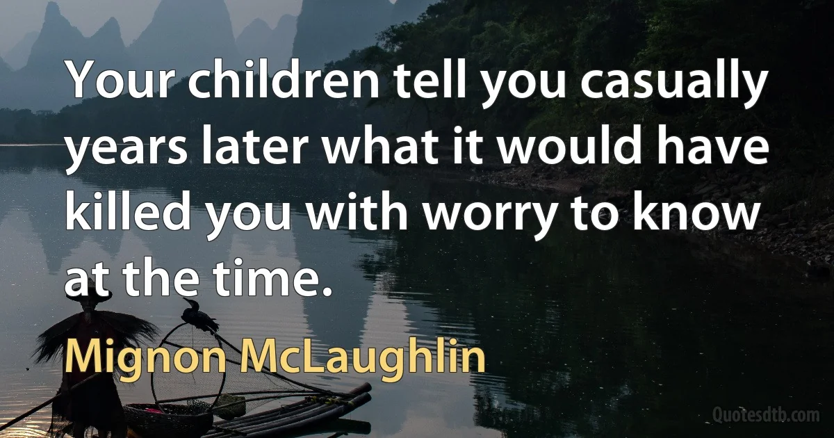 Your children tell you casually years later what it would have killed you with worry to know at the time. (Mignon McLaughlin)