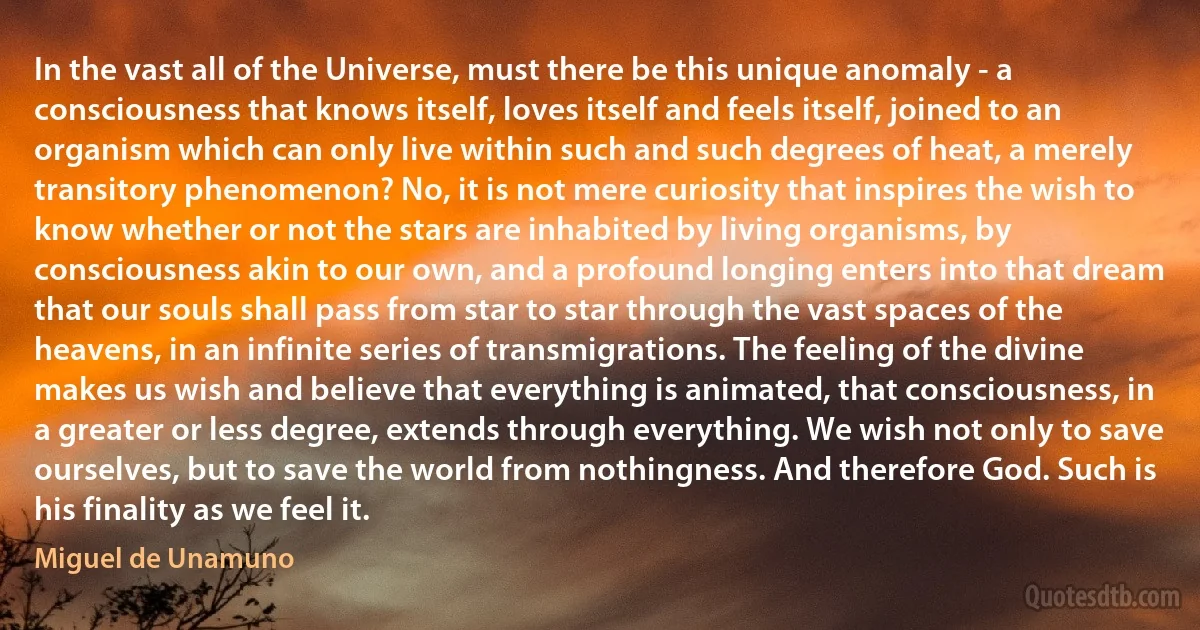 In the vast all of the Universe, must there be this unique anomaly - a consciousness that knows itself, loves itself and feels itself, joined to an organism which can only live within such and such degrees of heat, a merely transitory phenomenon? No, it is not mere curiosity that inspires the wish to know whether or not the stars are inhabited by living organisms, by consciousness akin to our own, and a profound longing enters into that dream that our souls shall pass from star to star through the vast spaces of the heavens, in an infinite series of transmigrations. The feeling of the divine makes us wish and believe that everything is animated, that consciousness, in a greater or less degree, extends through everything. We wish not only to save ourselves, but to save the world from nothingness. And therefore God. Such is his finality as we feel it. (Miguel de Unamuno)