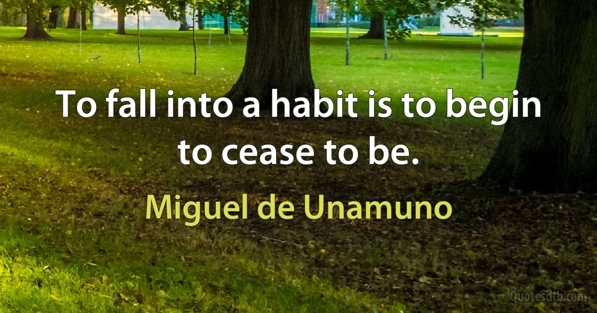 To fall into a habit is to begin to cease to be. (Miguel de Unamuno)