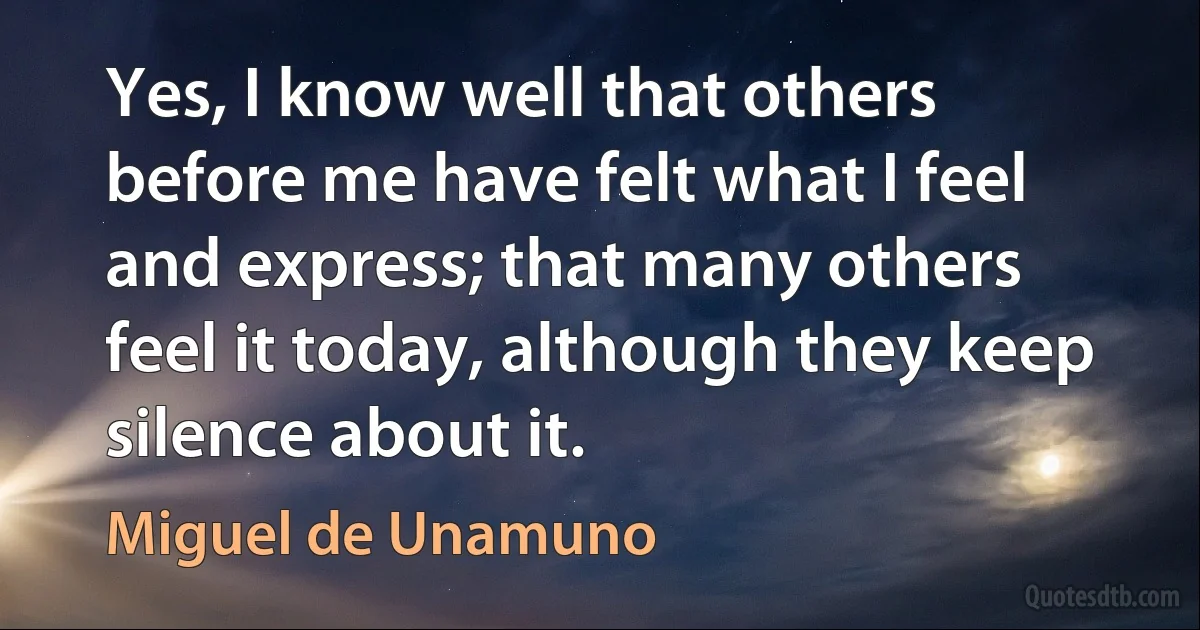 Yes, I know well that others before me have felt what I feel and express; that many others feel it today, although they keep silence about it. (Miguel de Unamuno)