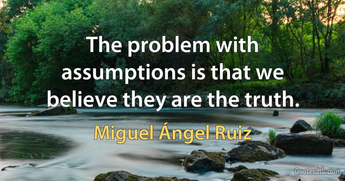 The problem with assumptions is that we believe they are the truth. (Miguel Ángel Ruiz)