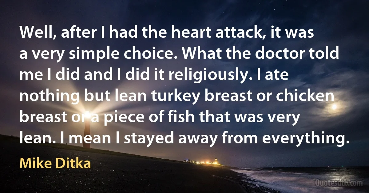 Well, after I had the heart attack, it was a very simple choice. What the doctor told me I did and I did it religiously. I ate nothing but lean turkey breast or chicken breast or a piece of fish that was very lean. I mean I stayed away from everything. (Mike Ditka)