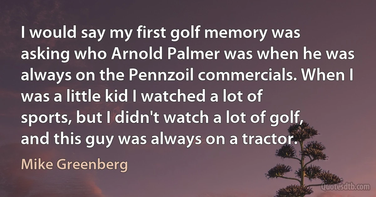 I would say my first golf memory was asking who Arnold Palmer was when he was always on the Pennzoil commercials. When I was a little kid I watched a lot of sports, but I didn't watch a lot of golf, and this guy was always on a tractor. (Mike Greenberg)