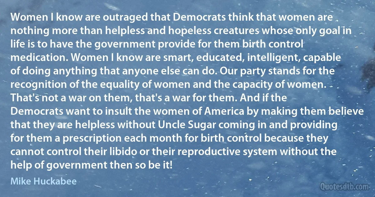 Women I know are outraged that Democrats think that women are nothing more than helpless and hopeless creatures whose only goal in life is to have the government provide for them birth control medication. Women I know are smart, educated, intelligent, capable of doing anything that anyone else can do. Our party stands for the recognition of the equality of women and the capacity of women. That's not a war on them, that's a war for them. And if the Democrats want to insult the women of America by making them believe that they are helpless without Uncle Sugar coming in and providing for them a prescription each month for birth control because they cannot control their libido or their reproductive system without the help of government then so be it! (Mike Huckabee)