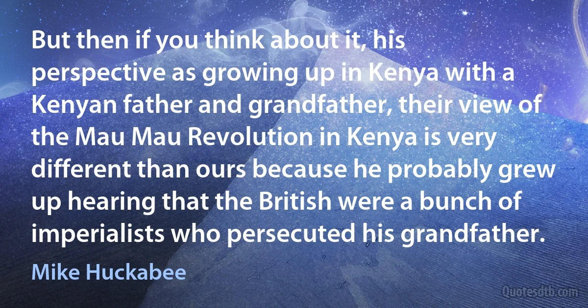 But then if you think about it, his perspective as growing up in Kenya with a Kenyan father and grandfather, their view of the Mau Mau Revolution in Kenya is very different than ours because he probably grew up hearing that the British were a bunch of imperialists who persecuted his grandfather. (Mike Huckabee)