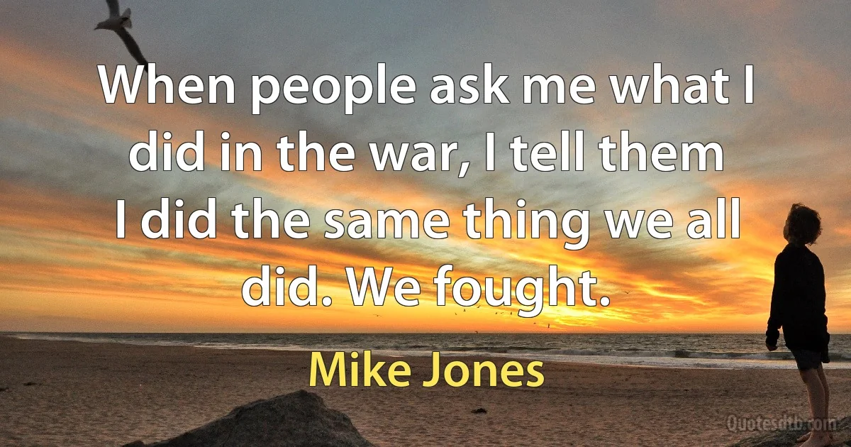 When people ask me what I did in the war, I tell them I did the same thing we all did. We fought. (Mike Jones)