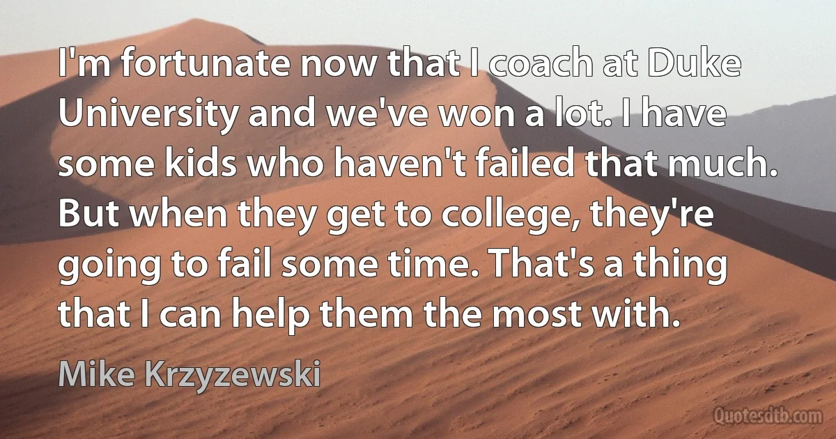 I'm fortunate now that I coach at Duke University and we've won a lot. I have some kids who haven't failed that much. But when they get to college, they're going to fail some time. That's a thing that I can help them the most with. (Mike Krzyzewski)